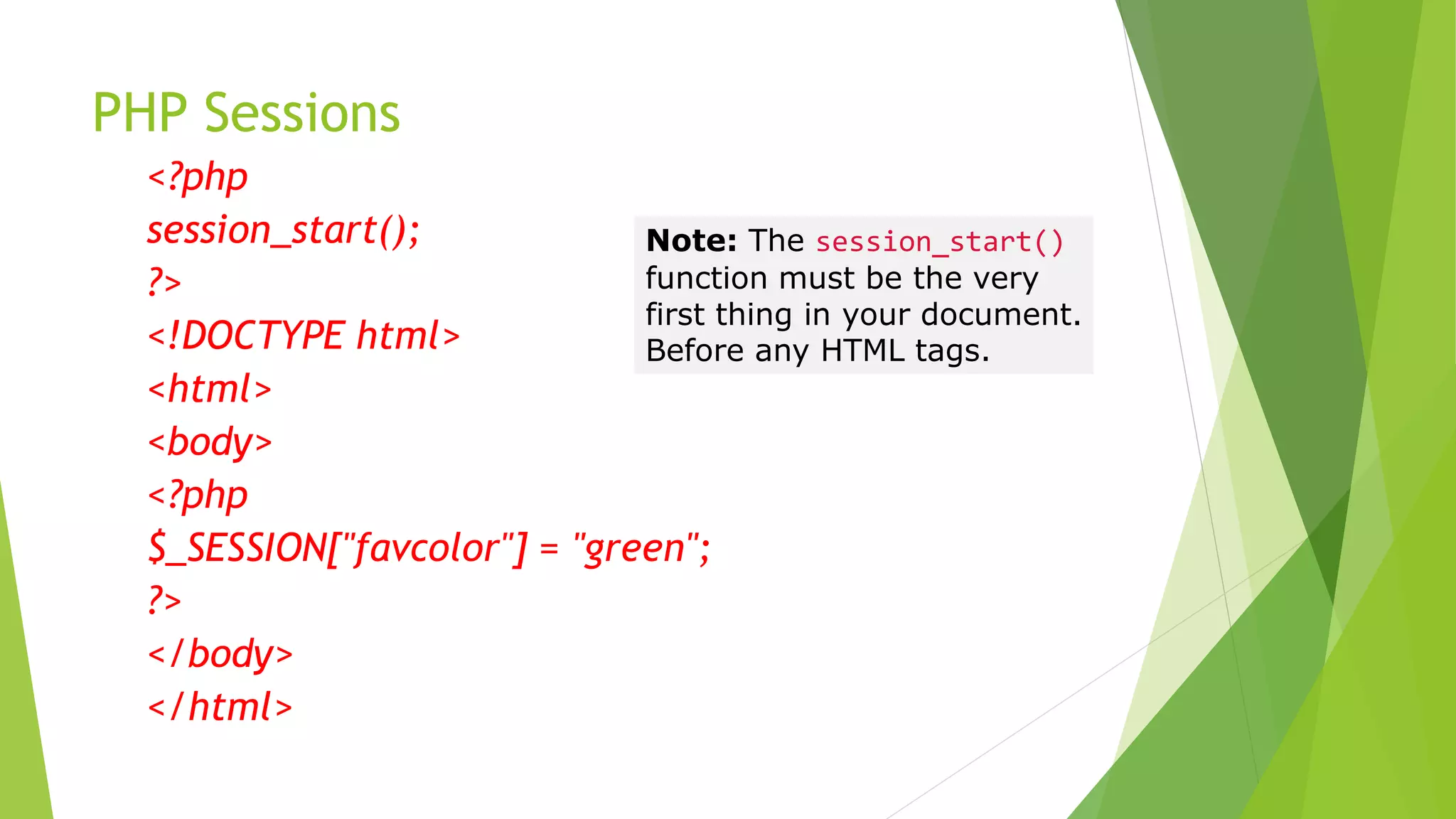 PHP Sessions
<?php
session_start();
?>
<!DOCTYPE html>
<html>
<body>
<?php
$_SESSION["favcolor"] = "green";
?>
</body>
</html>
Note: The session_start()
function must be the very
first thing in your document.
Before any HTML tags.
 