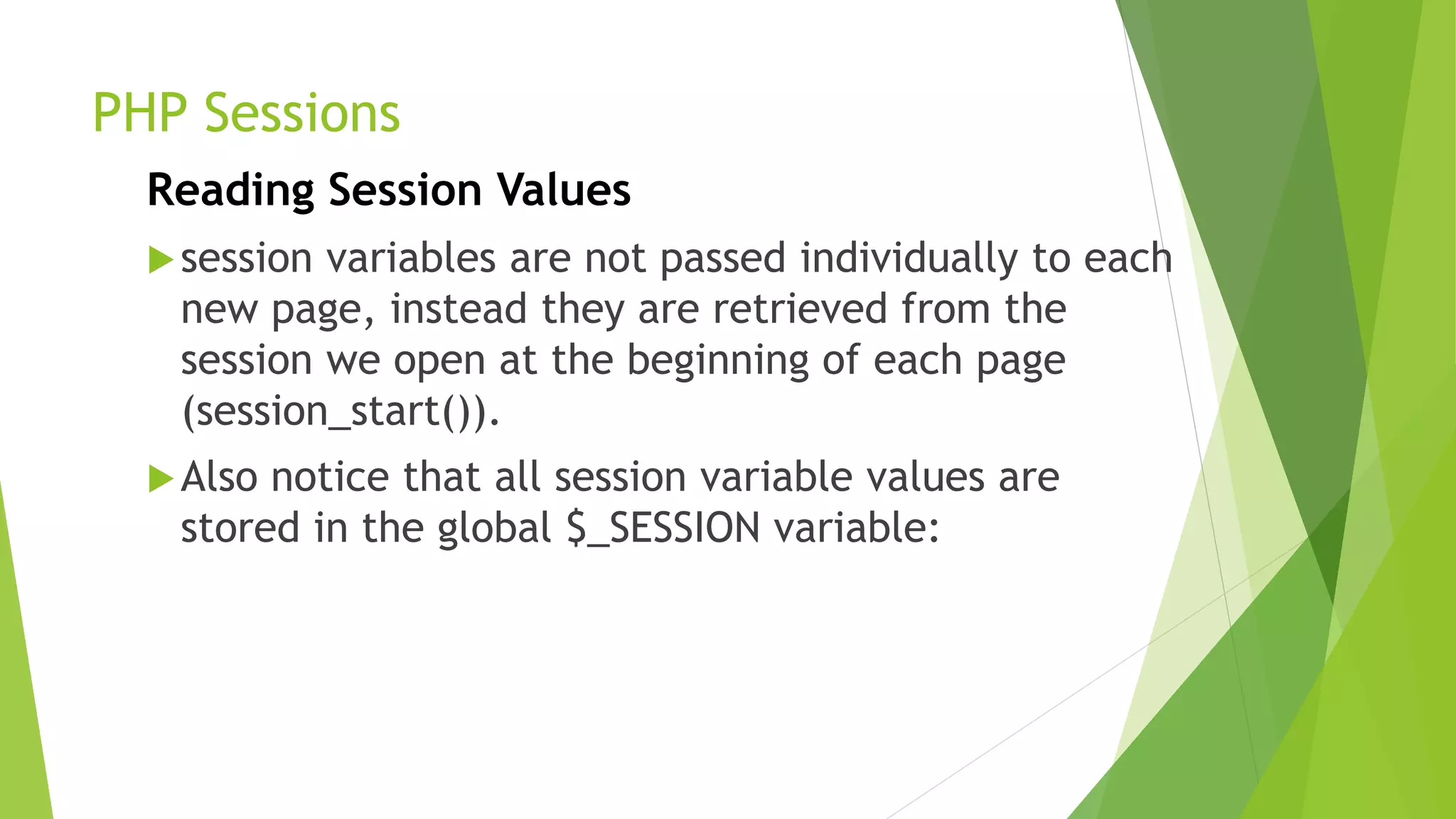 PHP Sessions
Reading Session Values
session variables are not passed individually to each
new page, instead they are retrieved from the
session we open at the beginning of each page
(session_start()).
Also notice that all session variable values are
stored in the global $_SESSION variable:
 