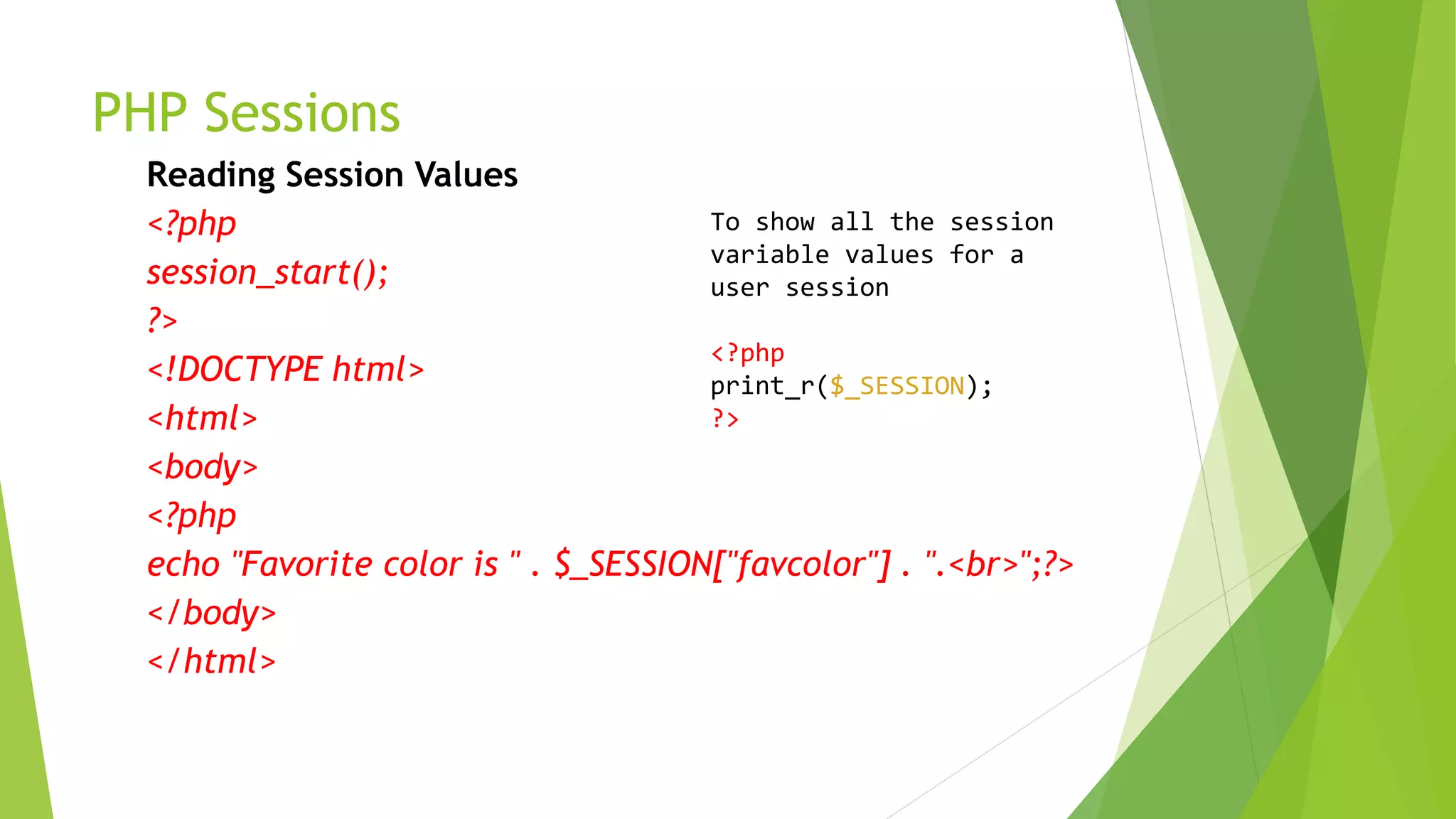 PHP Sessions
Reading Session Values
<?php
session_start();
?>
<!DOCTYPE html>
<html>
<body>
<?php
echo "Favorite color is " . $_SESSION["favcolor"] . ".<br>";?>
</body>
</html>
To show all the session
variable values for a
user session
<?php
print_r($_SESSION);
?>
 