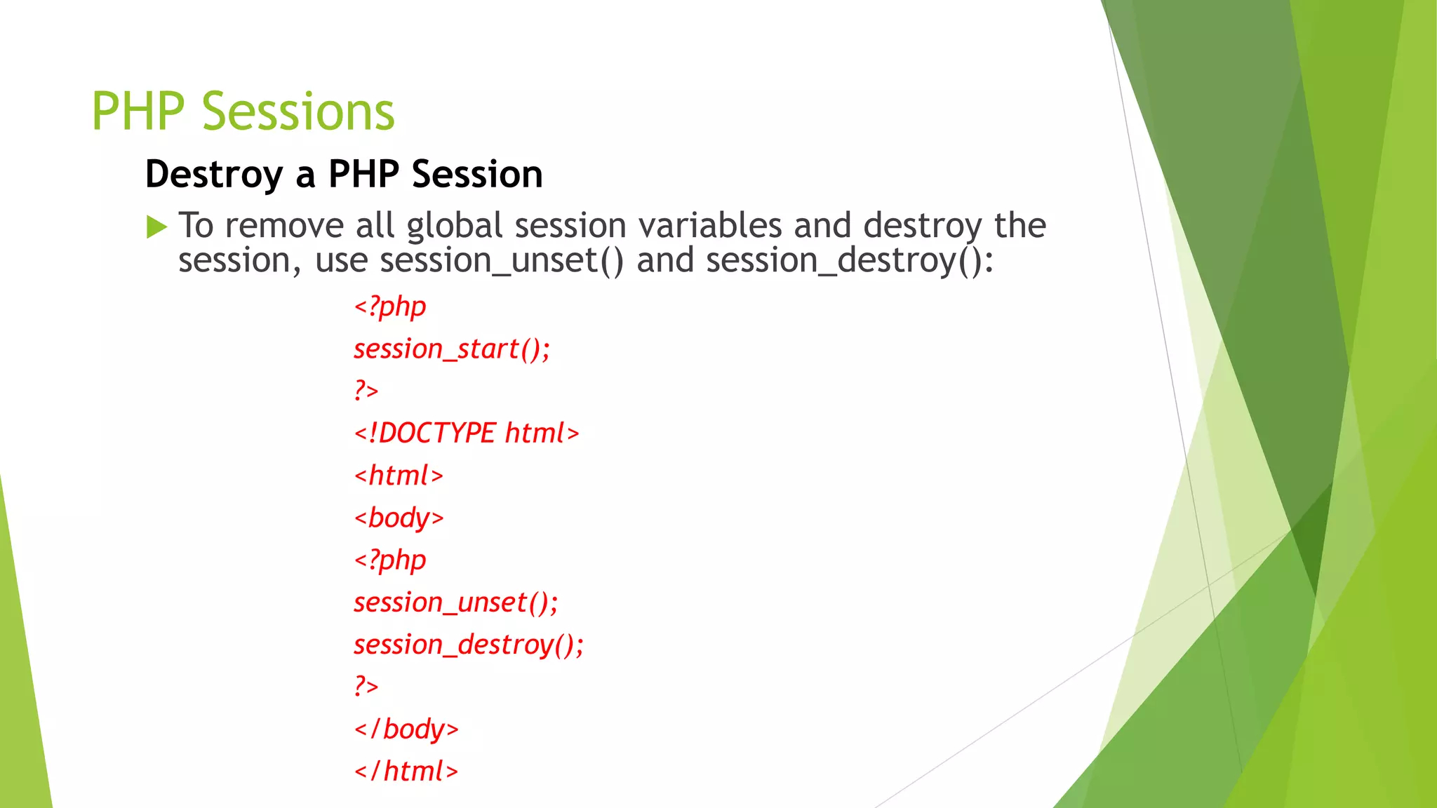 PHP Sessions
Destroy a PHP Session
 To remove all global session variables and destroy the
session, use session_unset() and session_destroy():
<?php
session_start();
?>
<!DOCTYPE html>
<html>
<body>
<?php
session_unset();
session_destroy();
?>
</body>
</html>
 