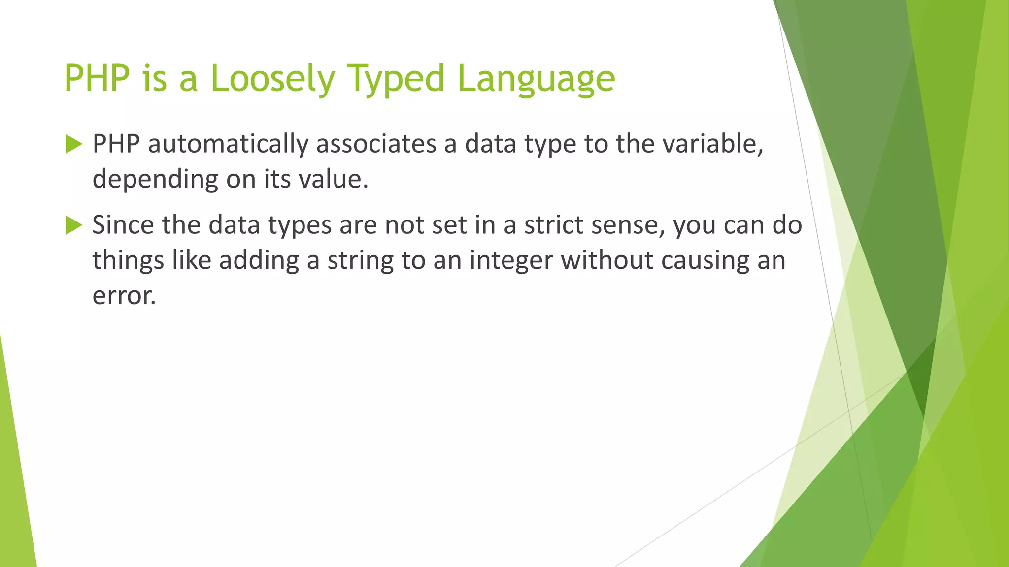 PHP is a Loosely Typed Language
 PHP automatically associates a data type to the variable,
depending on its value.
 Since the data types are not set in a strict sense, you can do
things like adding a string to an integer without causing an
error.
 