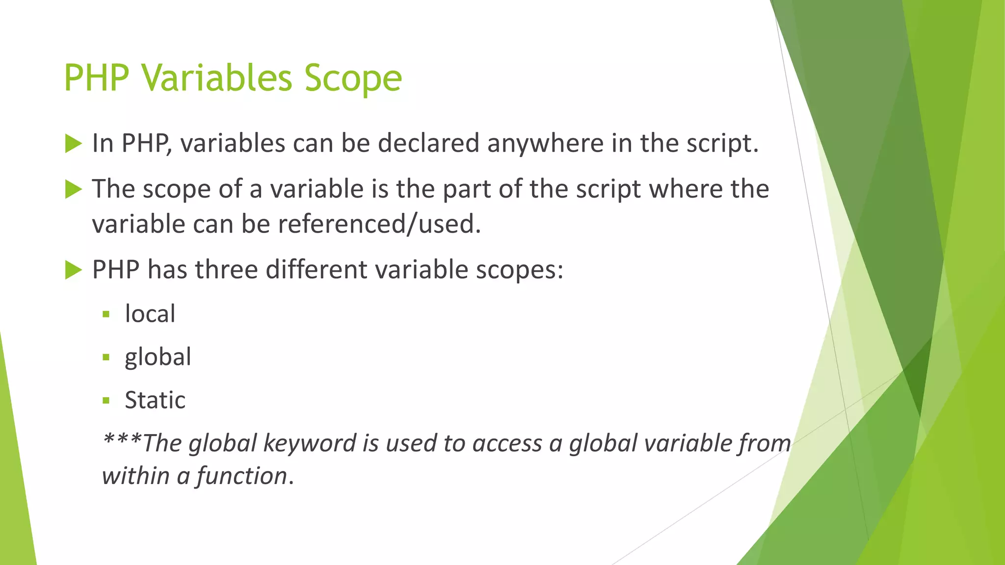 PHP Variables Scope
 In PHP, variables can be declared anywhere in the script.
 The scope of a variable is the part of the script where the
variable can be referenced/used.
 PHP has three different variable scopes:
 local
 global
 Static
***The global keyword is used to access a global variable from
within a function.
 