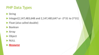 PHP Data Types
 String
 Integer(2,147,483,648 and 2,147,483,647 or -2^31 to 2^31)
 Float (also called double)
 Boolean
 Array
 Object
 NULL
 Resource
 