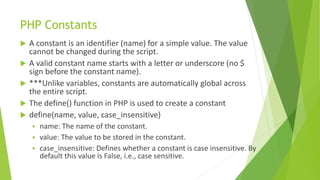 PHP Constants
 A constant is an identifier (name) for a simple value. The value
cannot be changed during the script.
 A valid constant name starts with a letter or underscore (no $
sign before the constant name).
 ***Unlike variables, constants are automatically global across
the entire script.
 The define() function in PHP is used to create a constant
 define(name, value, case_insensitive)
 name: The name of the constant.
 value: The value to be stored in the constant.
 case_insensitive: Defines whether a constant is case insensitive. By
default this value is False, i.e., case sensitive.
 