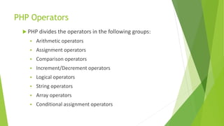 PHP Operators
 PHP divides the operators in the following groups:
 Arithmetic operators
 Assignment operators
 Comparison operators
 Increment/Decrement operators
 Logical operators
 String operators
 Array operators
 Conditional assignment operators
 