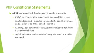 PHP Conditional Statements
 In PHP we have the following conditional statements:
 if statement - executes some code if one condition is true
 if...else statement - executes some code if a condition is true
and another code if that condition is false
 if...elseif...else statement - executes different codes for more
than two conditions
 switch statement - selects one of many blocks of code to be
executed
 