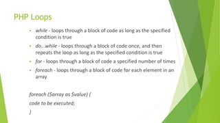 PHP Loops
 while - loops through a block of code as long as the specified
condition is true
 do...while - loops through a block of code once, and then
repeats the loop as long as the specified condition is true
 for - loops through a block of code a specified number of times
 foreach - loops through a block of code for each element in an
array
foreach ($array as $value) {
code to be executed;
}
 