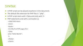 SYNTAX
 A PHP script can be placed anywhere in the document.
 The default file extension for PHP files is ".php".
 A PHP script starts with <?php and ends with ?>
 PHP statements end with a semicolon (;).
<!DOCTYPE html>
<html>
<body>
<h1>My first PHP page</h1>
<?php
echo "Hello World!";
?>
</body>
</html>
 