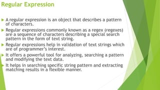 Regular Expression
 A regular expression is an object that describes a pattern
of characters.
 Regular expressions commonly known as a regex (regexes)
are a sequence of characters describing a special search
pattern in the form of text string.
 Regular expressions help in validation of text strings which
are of programmer’s interest.
 It offers a powerful tool for analyzing, searching a pattern
and modifying the text data.
 It helps in searching specific string pattern and extracting
matching results in a flexible manner.
 