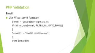 PHP Validation
Email
 Use filter_var() function
$email = "yogaraja@ritrjpm.ac.in";
if (!filter_var($email, FILTER_VALIDATE_EMAIL))
{
$emailErr = "Invalid email format";
}
echo $emailErr;
 