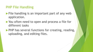 PHP File Handling
 File handling is an important part of any web
application.
 You often need to open and process a file for
different tasks
 PHP has several functions for creating, reading,
uploading, and editing files.
 