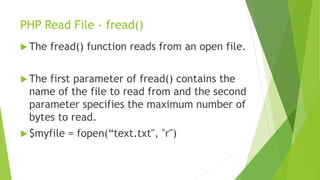 PHP Read File - fread()
 The fread() function reads from an open file.
 The first parameter of fread() contains the
name of the file to read from and the second
parameter specifies the maximum number of
bytes to read.
 $myfile = fopen(“text.txt", "r")
 