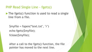 PHP Read Single Line - fgets()
 The fgets() function is used to read a single
line from a file.
$myfile = fopen(“text.txt", "r")
echo fgets($myfile);
fclose($myfile);
After a call to the fgets() function, the file
pointer has moved to the next line.
 