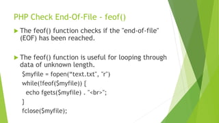 PHP Check End-Of-File - feof()
 The feof() function checks if the "end-of-file"
(EOF) has been reached.
 The feof() function is useful for looping through
data of unknown length.
$myfile = fopen(“text.txt", "r")
while(!feof($myfile)) {
echo fgets($myfile) . "<br>";
}
fclose($myfile);
 