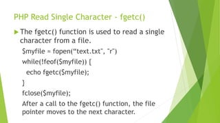 PHP Read Single Character - fgetc()
 The fgetc() function is used to read a single
character from a file.
$myfile = fopen(“text.txt", "r")
while(!feof($myfile)) {
echo fgetc($myfile);
}
fclose($myfile);
After a call to the fgetc() function, the file
pointer moves to the next character.
 
