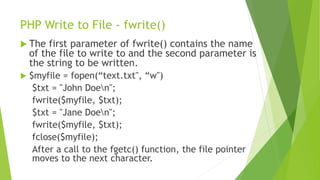 PHP Write to File - fwrite()
 The first parameter of fwrite() contains the name
of the file to write to and the second parameter is
the string to be written.
 $myfile = fopen(“text.txt", “w")
$txt = "John Doen";
fwrite($myfile, $txt);
$txt = "Jane Doen";
fwrite($myfile, $txt);
fclose($myfile);
After a call to the fgetc() function, the file pointer
moves to the next character.
 