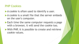 PHP Cookies
 A cookie is often used to identify a user.
 A cookie is a small file that the server embeds
on the user's computer.
 Each time the same computer requests a page
with a browser, it will send the cookie too.
 With PHP, it is possible to create and retrieve
cookie values.
 