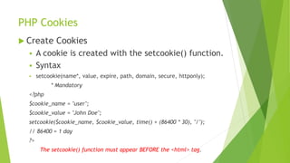 PHP Cookies
 Create Cookies
 A cookie is created with the setcookie() function.
 Syntax
 setcookie(name*, value, expire, path, domain, secure, httponly);
* Mandatory
<?php
$cookie_name = "user";
$cookie_value = "John Doe";
setcookie($cookie_name, $cookie_value, time() + (86400 * 30), "/");
// 86400 = 1 day
?>
The setcookie() function must appear BEFORE the <html> tag.
 
