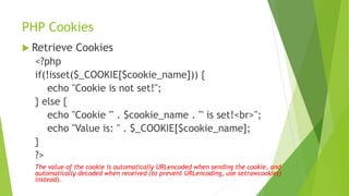 PHP Cookies
 Retrieve Cookies
<?php
if(!isset($_COOKIE[$cookie_name])) {
echo "Cookie is not set!";
} else {
echo "Cookie '" . $cookie_name . "' is set!<br>";
echo "Value is: " . $_COOKIE[$cookie_name];
}
?>
The value of the cookie is automatically URLencoded when sending the cookie, and
automatically decoded when received (to prevent URLencoding, use setrawcookie()
instead).
 