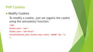PHP Cookies
 Modify Cookies
To modify a cookie, just set (again) the cookie
using the setcookie() function:
<?php
$cookie_name = "user";
$cookie_value = "Alex Porter";
setcookie($cookie_name, $cookie_value, time() + (86400 * 30), "/");
?>
 