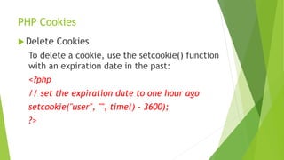 PHP Cookies
 Delete Cookies
To delete a cookie, use the setcookie() function
with an expiration date in the past:
<?php
// set the expiration date to one hour ago
setcookie("user", "", time() - 3600);
?>
 
