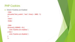 PHP Cookies
 Check if Cookies are Enabled
<?php
setcookie("test_cookie", "test", time() + 3600, '/');
?>
<html>
<body>
<?php
if(count($_COOKIE) > 0) {
echo "Cookies are enabled.";
} else {
echo "Cookies are disabled.";
}
?>
 