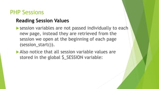 PHP Sessions
Reading Session Values
session variables are not passed individually to each
new page, instead they are retrieved from the
session we open at the beginning of each page
(session_start()).
Also notice that all session variable values are
stored in the global $_SESSION variable:
 