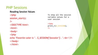 PHP Sessions
Reading Session Values
<?php
session_start();
?>
<!DOCTYPE html>
<html>
<body>
<?php
echo "Favorite color is " . $_SESSION["favcolor"] . ".<br>";?>
</body>
</html>
To show all the session
variable values for a
user session
<?php
print_r($_SESSION);
?>
 