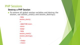 PHP Sessions
Destroy a PHP Session
 To remove all global session variables and destroy the
session, use session_unset() and session_destroy():
<?php
session_start();
?>
<!DOCTYPE html>
<html>
<body>
<?php
session_unset();
session_destroy();
?>
</body>
</html>
 