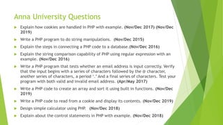 Anna University Questions
 Explain how cookies are handled in PHP with example. (Nov/Dec 2017) (Nov/Dec
2019)
 Write a PHP program to do string manipulations. (Nov/Dec 2015)
 Explain the steps in connecting a PHP code to a database.(Nov/Dec 2016)
 Explain the string comparison capability of PHP using regular expression with an
example. (Nov/Dec 2016)
 Write a PHP program that tests whether an email address is input correctly. Verify
that the input begins with a series of characters followed by the @ character,
another series of characters, a period ‘.’ And a final series of characters. Test your
program with both valid and invalid email address. (Apr/May 2017)
 Write a PHP code to create an array and sort it using built in functions. (Nov/Dec
2019)
 Write a PHP code to read from a cookie and display its contents. (Nov/Dec 2019)
 Design simple calculator using PHP. (Nov/Dec 2018)
 Explain about the control statements in PHP with example. (Nov/Dec 2018)
 