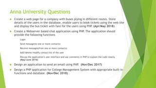  Create a web page for a company with buses plying in different routes. Store
details of the users in the database, enable users to book tickets using the web site
and display the bus ticket with fare for the users using PHP. (Apr/May 2018)
 Create a Webserver based chat application using PHP. The application should
provide the following functions
Login
Send message(to one or more contacts)
Receive messages(from one or more contacts)
Add/delete/modify contact list of the user
Discuss the application’s user interface and use comments in PHP to explain the code clearly.
(May/June 2016)
 Design an application to send an email using PHP. (Nov/Dec 2017)
 Design a PHP application for College Management System with appropriate built-in
functions and database. (Nov/Dec 2018)
Anna University Questions
 