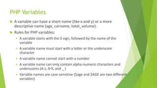 PHP Variables
 A variable can have a short name (like x and y) or a more
descriptive name (age, carname, total_volume).
 Rules for PHP variables:
 A variable starts with the $ sign, followed by the name of the
variable
 A variable name must start with a letter or the underscore
character
 A variable name cannot start with a number
 A variable name can only contain alpha-numeric characters and
underscores (A-z, 0-9, and _ )
 Variable names are case-sensitive ($age and $AGE are two different
variables)
 