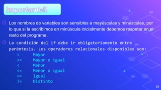 10
⬡ Los nombres de variables son sensibles a mayúsculas y minúsculas, por
lo que si la escribimos en minúscula inicialmente debemos respetar en el
resto del programa.
⬡ La condición del if debe ir obligatoriamente entre
paréntesis. Los operadores relacionales disponibles son:
> Mayor
>= Mayor o igual
< Menor
<= Menor o igual
== Igual
!= Distinto
 