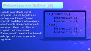 13
if(Condición){
Instrucción a1;
Instrucción a2;
}else{
Instrucción b1;
Instrucción b2;
}
Cuando se pretende que el
programa, una vez llegado a un
cierto punto, tome un camino
concreto en determinados casos y
otro diferente si las condiciones de
ejecución difieren, se utiliza el
conjunto de instrucciones:
if, else y elseif. La estructura base de
este tipo de instrucciones es la
siguiente:
 