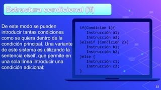 15
if(Condicion 1){
Instrucción a1;
Instrucción a2;
}elseif (Condicion 2){
Instrucción b1;
Instrucción b2;
}else {
Instrucción c1;
Instrucción c2;
}
De este modo se pueden
introducir tantas condiciones
como se quiera dentro de la
condición principal. Una variante
de este sistema es utilizando la
sentencia elseif, que permite en
una sola línea introducir una
condición adicional:
 