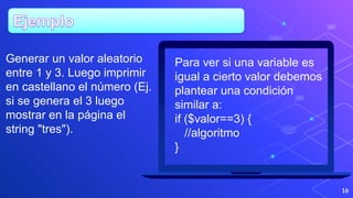 16
Para ver si una variable es
igual a cierto valor debemos
plantear una condición
similar a:
if ($valor==3) {
//algoritmo
}
Generar un valor aleatorio
entre 1 y 3. Luego imprimir
en castellano el número (Ej.
si se genera el 3 luego
mostrar en la página el
string "tres").
 