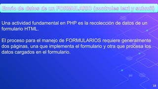 18
Una actividad fundamental en PHP es la recolección de datos de un
formulario HTML.
El proceso para el manejo de FORMULARIOS requiere generalmente
dos páginas, una que implementa el formulario y otra que procesa los
datos cargados en el formulario.
 