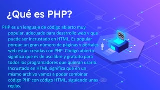 ¿Qué es PHP?
PHP es un lenguaje de código abierto muy
popular, adecuado para desarrollo web y que
puede ser incrustado en HTML. Es popular
porque un gran número de páginas y portales
web están creadas con PHP. Código abierto
significa que es de uso libre y gratuito para
todos los programadores que quieran usarlo.
Incrustado en HTML significa que en un
mismo archivo vamos a poder combinar
código PHP con código HTML, siguiendo unas
reglas.
 