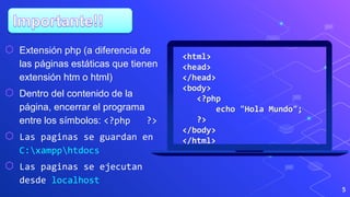 5
<html>
<head>
</head>
<body>
<?php
echo "Hola Mundo";
?>
</body>
</html>
⬡ Extensión php (a diferencia de
las páginas estáticas que tienen
extensión htm o html)
⬡ Dentro del contenido de la
página, encerrar el programa
entre los símbolos: <?php ?>
⬡ Las paginas se guardan en
C:xampphtdocs
⬡ Las paginas se ejecutan
desde localhost
 