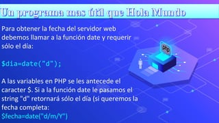 Para obtener la fecha del servidor web
debemos llamar a la función date y requerir
sólo el día:
$dia=date("d");
A las variables en PHP se les antecede el
caracter $. Si a la función date le pasamos el
string "d" retornará sólo el día (si queremos la
fecha completa:
$fecha=date("d/m/Y")
 