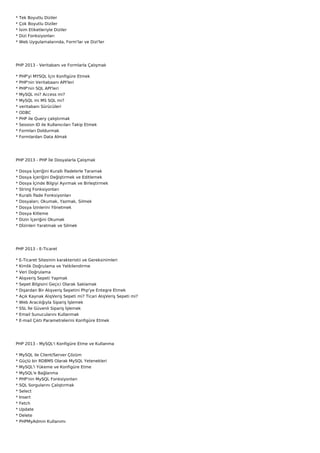 *   Tek Boyutlu Diziler
*   Çok Boyutlu Diziler
*   İsim Etiketleriyle Diziler
*   Dizi Fonksiyonları
*   Web Uygulamalarında, Form'lar ve Dizi'ler




PHP 2013 - Veritabanı ve Formlarla Çalışmak

*   PHP'yi MYSQL İçin Konfigüre Etmek
*   PHP'nin Veritabaanı API'leri
*   PHP'nin SQL API'leri
*   MySQL mi? Access mi?
*   MySQL mi MS SQL mi?
*   veritabanı Sürücüleri
*   ODBC
*   PHP ile Query çalıştırmak
*   Session ID ile Kullanıcıları Takip Etmek
*   Formları Doldurmak
*   Formlardan Data Almak




PHP 2013 - PHP İle Dosyalarla Çalışmak

*   Dosya İçeriğini Kurallı İfadelerle Taramak
*   Dosya İçeriğini Değiştirmek ve Editlemek
*   Dosya İçinde Bilgiyi Ayırmak ve Birleştirmek
*   String Fonksiyonları
*   Kurallı İfade Fonksiyonları
*   Dosyaları; Okumak, Yazmak, Silmek
*   Dosya İzinlerini Yönetmek
*   Dosya Kitleme
*   Dizin İçeriğini Okumak
*   Dİzinleri Yaratmak ve Silmek




PHP 2013 - E-Ticaret

* E-Ticaret Sitesinin karakteristii ve Gereksinimleri
* Kimlik Doğrulama ve Yetkilendirme
* Veri Doğrulama
*   Alışveriş Sepeti Yapmak
*   Sepet Bilgisini Geçici Olarak Saklamak
*   Dışardan Bir Alışveriş Sepetini Php'ye Entegre Etmek
*   Açık Kaynak AlışVeriş Sepeti mi? Ticari AlışVeriş Sepeti mi?
*   Web Aracılığıyla Sipariş İşlemek
*   SSL İle Güvenli Sipariş İşlemek
*   Email Sunucularını Kullanmak
*   E-mail Çıktı Parametrelerini Konfigüre Etmek




PHP 2013 - MySQL'i Konfigüre Etme ve Kullanma

*   MySQL ile Client/Server Çözüm
*   Güçlü bir RDBMS Olarak MySQL Yetenekleri
*   MySQL'i Yükeme ve Konfigüre Etme
*   MySQL'e Bağlanma
*   PHP'nin MySQL Fonksiyonları
*   SQL Sorgularını Çalıştırmak
*   Select
*   Insert
*   Fetch
*   Update
*   Delete
*   PHPMyAdmin Kullanımı
 