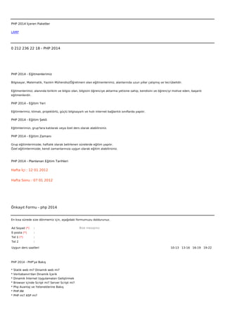  



PHP 2014 İçeren Paketler

LAMP




0 212 236 22 18 - PHP 2014




PHP 2014 - Eğitmenlerimiz

Bilgisayar, Matematik, Yazılım Mühendisi/Öğretmeni olan eğitmenlerimiz, alanlarında uzun yıllar çalışmış ve tecrübelidir.


Eğitmenlerimiz; alanında birikim ve bilgisi olan, bilgisini öğrenciye aktarma yetisine sahip, kendisini ve öğrenciyi motive eden, başarılı
eğitmenlerdir.

PHP 2014 - Eğitim Yeri

Eğitimlerimiz; klimalı, projektörlü, güçlü bilgisayarlı ve hızlı internet bağlantılı sınıflarda yapılır.

PHP 2014 - Eğitim Şekli

Eğitimlerimizi, grup'lara katılarak veya özel ders olarak alabilirsiniz.

PHP 2014 - Eğitim Zamanı

Grup eğitimlerimizde; haftalık olarak belirlenen sürelerde eğitim yapılır.
Özel eğitimlerimizde; kendi zamanlarınıza uygun olarak eğitim alabilirsiniz.



PHP 2014 - Planlanan Eğitim Tarihleri

Hafta İçi : 12 01 2012


Hafta Sonu : 07 01 2012




Önkayıt Formu - php 2014


En kısa sürede size dönmemiz için, aşağıdaki formumuzu doldurunuz.

Ad Soyad (*)      :                                 Bize mesajınız
E-posta (*)       :
Tel 1 (*)         :
Tel 2             :

Uygun ders saatleri                                                                                                10-13   13-16   16-19   19-22  




PHP 2014 - PHP'ye Bakış

*   Statik web mi? Dinamik web mi?
*   Veritabanın'dan Dinamik İçerik
*   Dinamik İnternet Uygulamaları Geliştirmek
*   Browser içinde Script mi? Server Script mi?
*   Php Avantaj ve Yeteneklerine Bakış
*   PHP.INI
*   PHP mi? ASP mi?
 