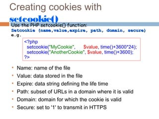 Creating cookies with
setcookie()
Use the PHP setcookie() function:
Setcookie (name,value,expire, path, domain, secure)Setcookie (name,value,expire, path, domain, secure)
e.g.
<?php
setcookie("MyCookie", $value, time()+3600*24);
setcookie("AnotherCookie", $value, time()+3600);
?>

Name: name of the file

Value: data stored in the file

Expire: data string defining the life time

Path: subset of URLs in a domain where it is valid

Domain: domain for which the cookie is valid

Secure: set to '1' to transmit in HTTPS
 