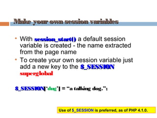 Make yourown session variablesMake yourown session variables

With session_start()session_start() a default session
variable is created - the name extracted
from the page name

To create your own session variable just
add a new key to the $_SESSION$_SESSION
superglobal
$_SESSION$_SESSION[‘dug’] = “a talking dog.”;
Use of $_SESSION is preferred, as of PHP 4.1.0.
 