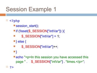 Session Example 1
 <?php
 session_start();
 if (!isset($_SESSION["intVar"]) ){
 $_SESSION["intVar"] = 1;
 } else {
 $_SESSION["intVar"]++;
 }
 echo "<p>In this session you have accessed this
page " . $_SESSION["intVar"] . "times.</p>";
 ?>
 