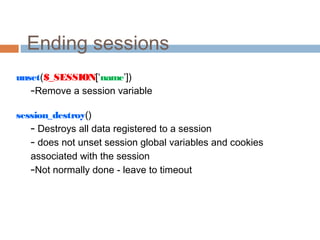 Ending sessions
unset($_SESSION[‘name’])
–Remove a session variable
session_destroy()
– Destroys all data registered to a session
– does not unset session global variables and cookies
associated with the session
–Not normally done - leave to timeout
 