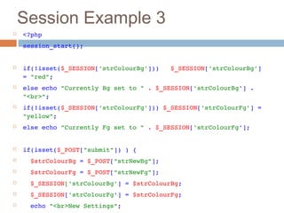 Session Example 3
 <?php
 session_start();
 if(!isset($_SESSION['strColourBg']))   $_SESSION['strColourBg'] 
= "red";
 else echo "Currently Bg set to " . $_SESSION['strColourBg'] . 
"<br>";
 if(!isset($_SESSION['strColourFg'])) $_SESSION['strColourFg'] = 
"yellow";
 else echo "Currently Fg set to " . $_SESSION['strColourFg'];
 if(isset($_POST["submit"]) ) {
   $strColourBg = $_POST["strNewBg"];
   $strColourFg = $_POST["strNewFg"];
   $_SESSION['strColourBg'] = $strColourBg;
   $_SESSION['strColourFg'] = $strColourFg;
   echo "<br>New Settings";
 