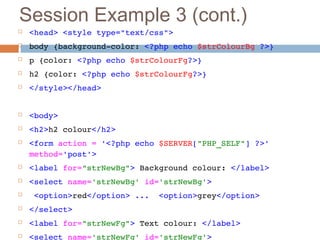 Session Example 3 (cont.)
 <head> <style type="text/css"> 
 body {background­color: <?php echo $strColourBg ?>}
 p {color: <?php echo $strColourFg?>}
 h2 {color: <?php echo $strColourFg?>}
 </style></head>
 <body>
 <h2>h2 colour</h2>
 <form action = '<?php echo $SERVER["PHP_SELF"] ?>' 
method='post'>
 <label for="strNewBg"> Background colour: </label>
 <select name='strNewBg' id='strNewBg'>
  <option>red</option> ...  <option>grey</option>
 </select>
 <label for="strNewFg"> Text colour: </label>
 <select name='strNewFg' id='strNewFg'>
 