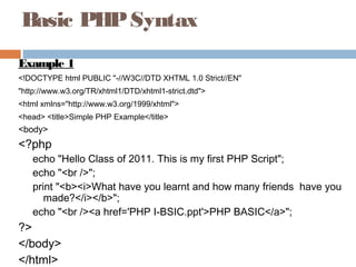 Basic PHPSyntax
Example 1
<!DOCTYPE html PUBLIC "-//W3C//DTD XHTML 1.0 Strict//EN"
"http://www.w3.org/TR/xhtml1/DTD/xhtml1-strict.dtd">
<html xmlns="http://www.w3.org/1999/xhtml">
<head> <title>Simple PHP Example</title>
<body>
<?php
echo "Hello Class of 2011. This is my first PHP Script";
echo "<br />";
print "<b><i>What have you learnt and how many friends have you
made?</i></b>";
echo "<br /><a href='PHP I-BSIC.ppt'>PHP BASIC</a>";
?>
</body>
</html>
 