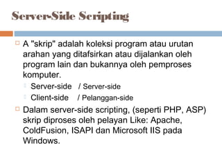 Server-Side Scripting
 A "skrip" adalah koleksi program atau urutan
arahan yang ditafsirkan atau dijalankan oleh
program lain dan bukannya oleh pemproses
komputer.
 Server-side / Server-side
 Client-side / Pelanggan-side
 Dalam server-side scripting, (seperti PHP, ASP)
skrip diproses oleh pelayan Like: Apache,
ColdFusion, ISAPI dan Microsoft IIS pada
Windows.
 